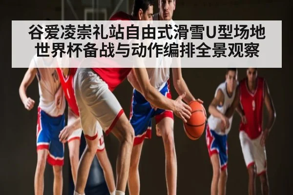 谷爱凌崇礼站自由式滑雪U型场地世界杯备战与动作编排全景观察